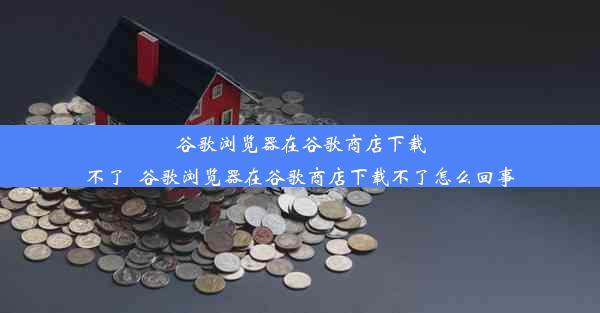 谷歌浏览器在谷歌商店下载不了_谷歌浏览器在谷歌商店下载不了怎么回事