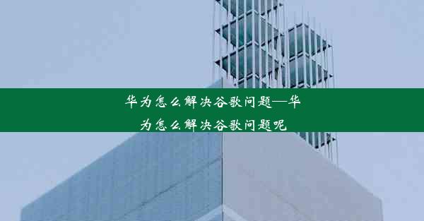 华为怎么解决谷歌问题—华为怎么解决谷歌问题呢