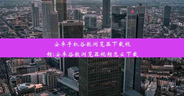 安卓手机谷歌浏览器下载视频;安卓谷歌浏览器视频怎么下载