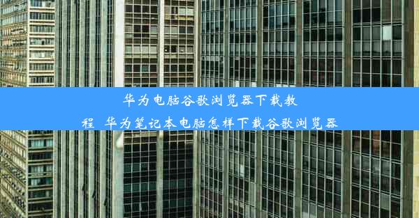 华为电脑谷歌浏览器下载教程_华为笔记本电脑怎样下载谷歌浏览器