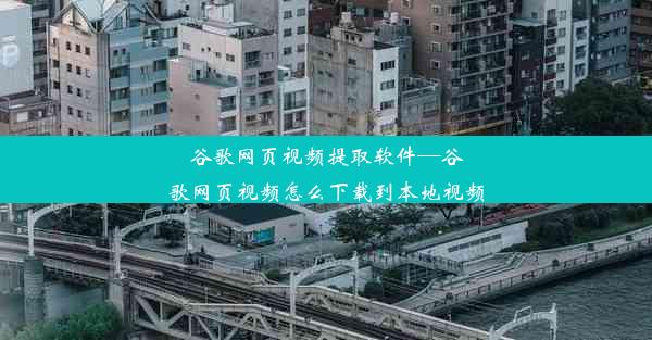 谷歌网页视频提取软件—谷歌网页视频怎么下载到本地视频