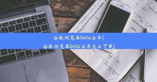 谷歌浏览器beta安卓(谷歌浏览器beta安卓怎么下载)