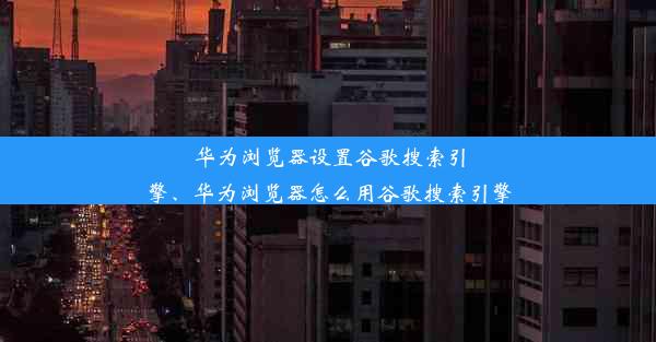 华为浏览器设置谷歌搜索引擎、华为浏览器怎么用谷歌搜索引擎