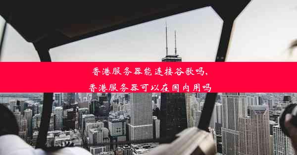 香港服务器能连接谷歌吗,香港服务器可以在国内用吗