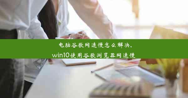 电脑谷歌网速慢怎么解决,win10使用谷歌浏览器网速慢