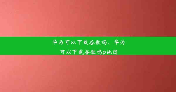 华为可以下载谷歌吗、华为可以下载谷歌吗p地图