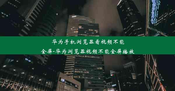 华为手机浏览器看视频不能全屏-华为浏览器视频不能全屏播放