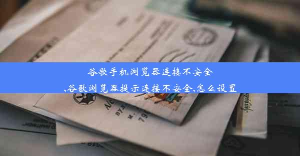 谷歌手机浏览器连接不安全,谷歌浏览器提示连接不安全,怎么设置