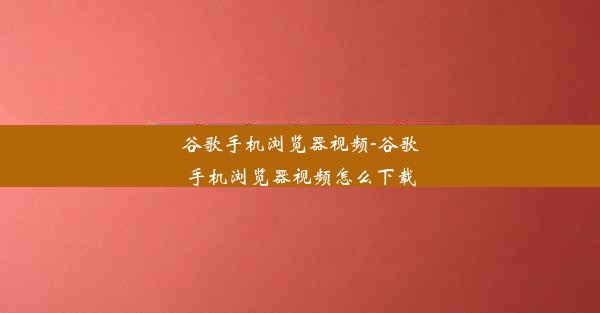 谷歌手机浏览器视频-谷歌手机浏览器视频怎么下载