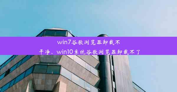 win7谷歌浏览器卸载不干净、win10系统谷歌浏览器卸载不了