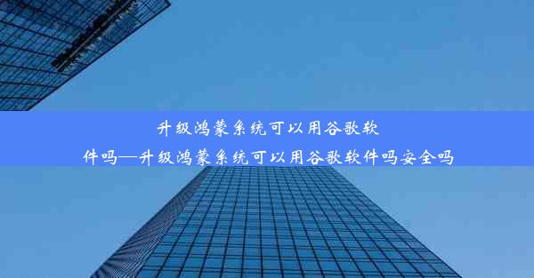 升级鸿蒙系统可以用谷歌软件吗—升级鸿蒙系统可以用谷歌软件吗安全吗