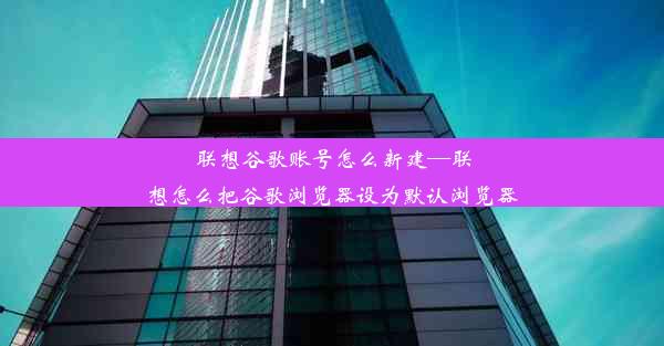 联想谷歌账号怎么新建—联想怎么把谷歌浏览器设为默认浏览器