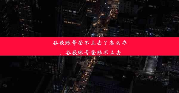 谷歌账号登不上去了怎么办、谷歌账号登陆不上去