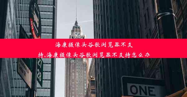 海康摄像头谷歌浏览器不支持,海康摄像头谷歌浏览器不支持怎么办