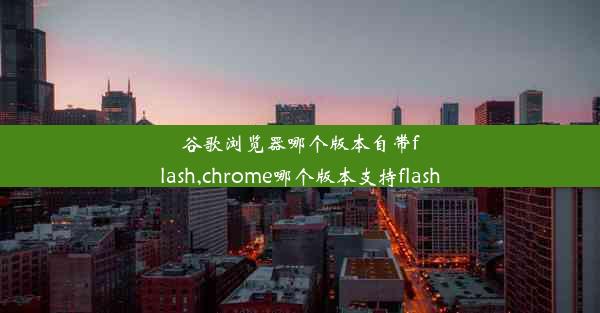 谷歌浏览器哪个版本自带flash,chrome哪个版本支持flash