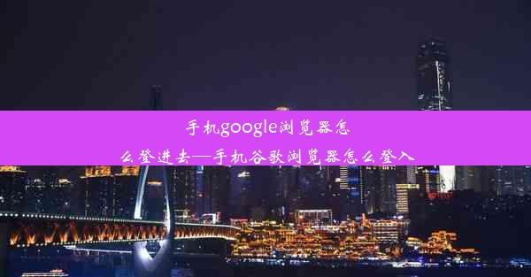 手机google浏览器怎么登进去—手机谷歌浏览器怎么登入