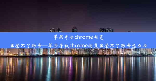 苹果手机chrome浏览器登不了账号—苹果手机chrome浏览器登不了账号怎么办