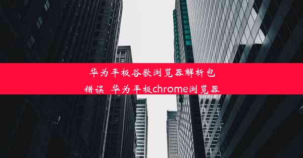 华为平板谷歌浏览器解析包错误_华为平板chrome浏览器