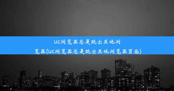 uc浏览器总是跳出其他浏览器(uc浏览器总是跳出其他浏览器页面)