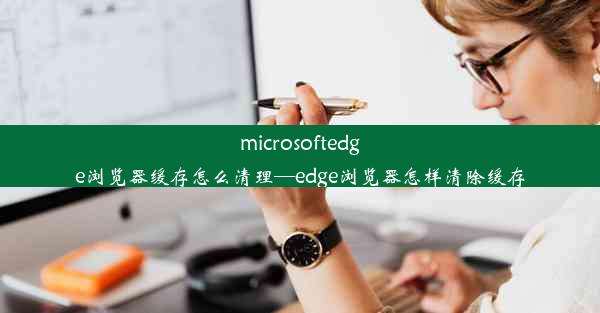 microsoftedge浏览器缓存怎么清理—edge浏览器怎样清除缓存