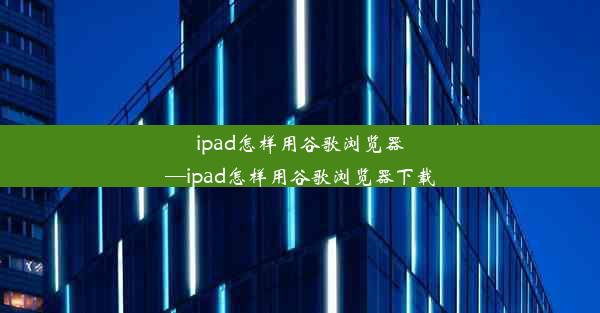 ipad怎样用谷歌浏览器—ipad怎样用谷歌浏览器下载