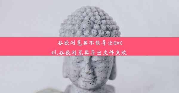 谷歌浏览器不能导出excel,谷歌浏览器导出文件失败