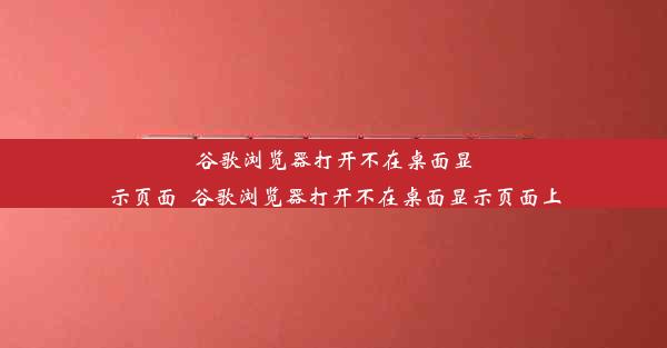 谷歌浏览器打开不在桌面显示页面_谷歌浏览器打开不在桌面显示页面上