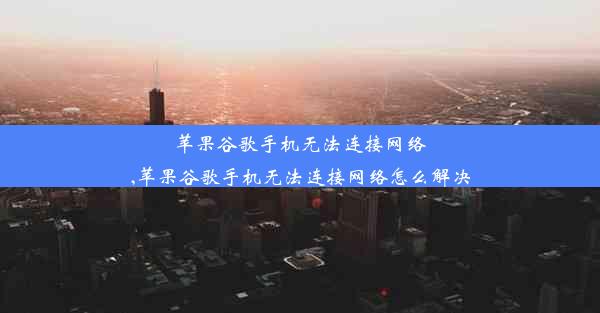 苹果谷歌手机无法连接网络,苹果谷歌手机无法连接网络怎么解决