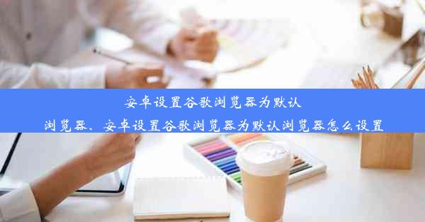 安卓设置谷歌浏览器为默认浏览器、安卓设置谷歌浏览器为默认浏览器怎么设置