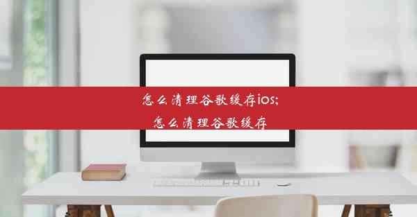 怎么清理谷歌缓存ios;怎么清理谷歌缓存