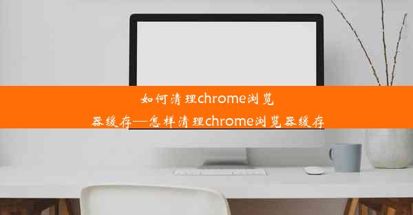 如何清理chrome浏览器缓存—怎样清理chrome浏览器缓存