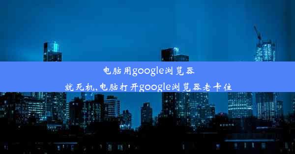 电脑用google浏览器就死机,电脑打开google浏览器老卡住