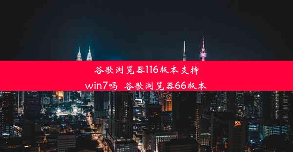 谷歌浏览器116版本支持win7吗_谷歌浏览器66版本