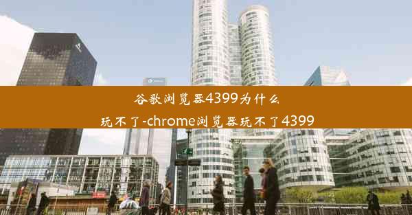 谷歌浏览器4399为什么玩不了-chrome浏览器玩不了4399