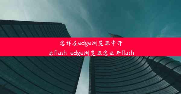 怎样在edge浏览器中开启flash_edge浏览器怎么开flash