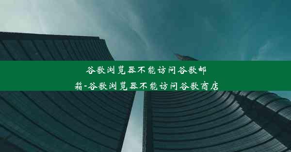 谷歌浏览器不能访问谷歌邮箱-谷歌浏览器不能访问谷歌商店