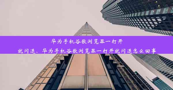 华为手机谷歌浏览器一打开就闪退、华为手机谷歌浏览器一打开就闪退怎么回事