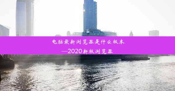 电脑最新浏览器是什么版本—2020新版浏览器