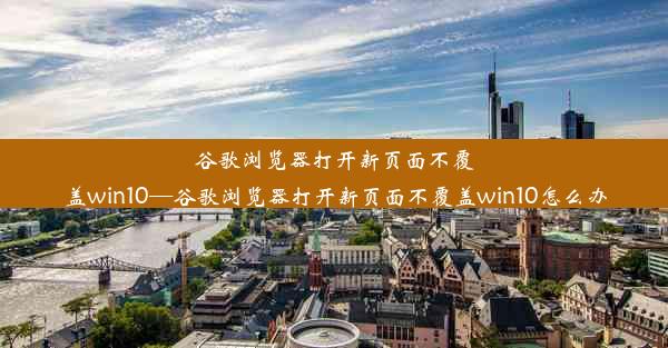 谷歌浏览器打开新页面不覆盖win10—谷歌浏览器打开新页面不覆盖win10怎么办