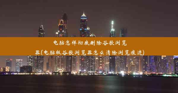 电脑怎样彻底删除谷歌浏览器(电脑版谷歌浏览器怎么清除浏览痕迹)