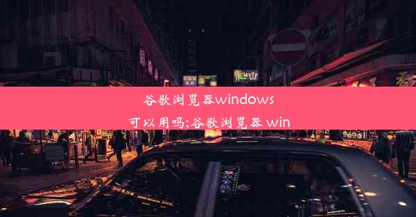 谷歌浏览器windows可以用吗;谷歌浏览器 win