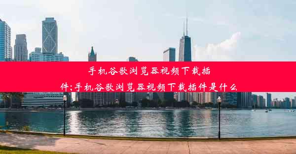 手机谷歌浏览器视频下载插件;手机谷歌浏览器视频下载插件是什么