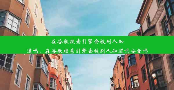 在谷歌搜索引擎会被别人知道吗、在谷歌搜索引擎会被别人知道吗安全吗