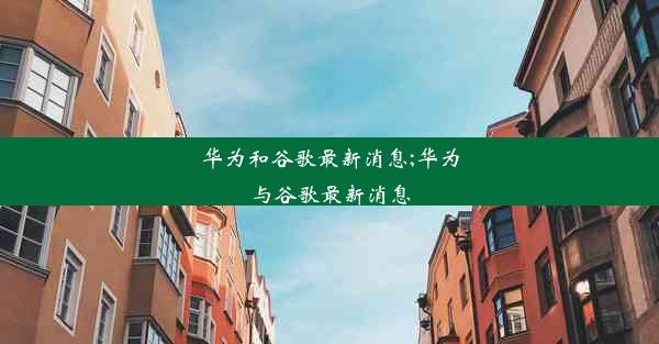 华为和谷歌最新消息;华为与谷歌最新消息