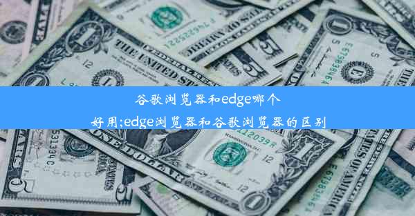 谷歌浏览器和edge哪个好用;edge浏览器和谷歌浏览器的区别