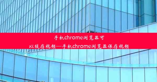 手机chrome浏览器可以缓存视频—手机chrome浏览器保存视频