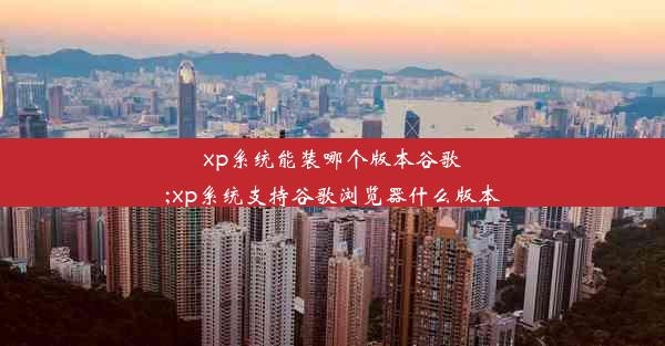 xp系统能装哪个版本谷歌;xp系统支持谷歌浏览器什么版本