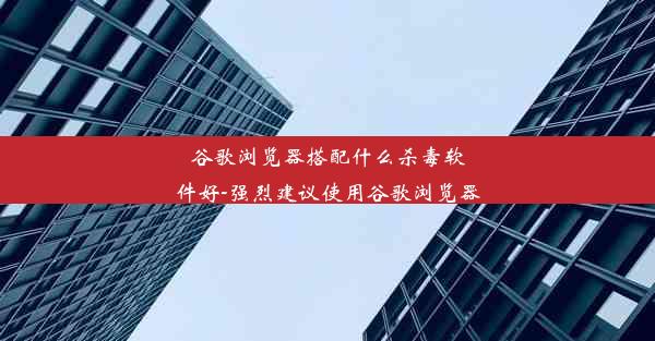 谷歌浏览器搭配什么杀毒软件好-强烈建议使用谷歌浏览器