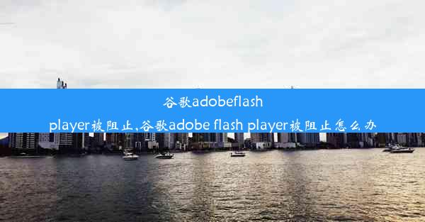 谷歌adobeflashplayer被阻止,谷歌adobe flash player被阻止怎么办