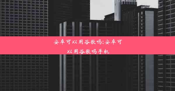 安卓可以用谷歌吗;安卓可以用谷歌吗手机